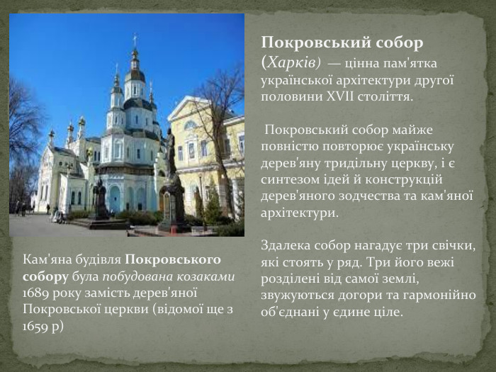 Покровський собор (Харків) — цінна пам'ятка української архітектури другої половини XVII століття. Покровський собор майже повністю повторює українську дерев'яну тридільну церкву, і є синтезом ідей й конструкцій дерев'яного зодчества та кам'яної архітектури. Здалека собор нагадує три свічки, які стоять у ряд. Три його вежі розділені від самої землі, звужуються догори та гармонійно об'єднані у єдине ціле. Кам'яна будівля Покровського собору була побудована козаками 1689 року замість дерев'яної Покровської церкви (відомої ще з 1659 р)