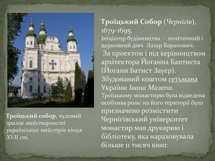 Троїцький Собор (Чернігів), 1679-1695.Ініціатор будівництва - політичний і церковний діяч Лазар Баранович. За проектом і під керівництвом архітектора Йоганна Баптиста (Йоганн Батист Зауер). Збудований коштом гетьмана України Івана Мазепи. Троїцькому монастирю була відведена особлива роль: на його території було призначено розмістити Чернігівський університет монастир мав друкарню і бібліотеку, яка нараховувала більше 11 тисяч книг. Троїцький собор, чудовий зразок майстерності українських майстрів кінця XVII ст.