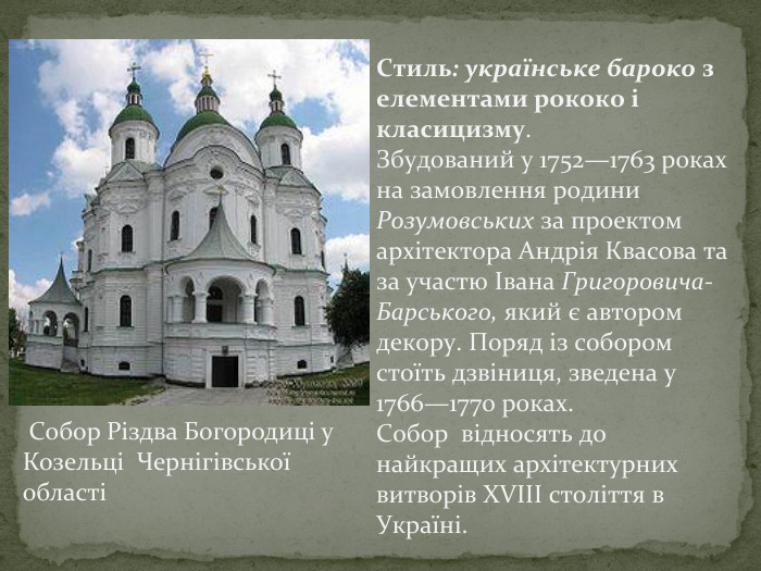 Стиль: українське бароко з елементами рококо і класицизму. Збудований у 1752—1763 роках на замовлення родини Розумовських за проектом архітектора Андрія Квасова та за участю Івана Григоровича-Барського, який є автором декору. Поряд із собором стоїть дзвіниця, зведена у 1766—1770 роках. Собор відносять до найкращих архітектурних витворів XVIII століття в Україні. Собор Різдва Богородиці у Козельці Чернігівської області