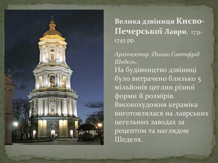 Велика дзвіниця Києво-Печерської Лаври, 1731-1745 рр. Архітектор : Йоган-Ґоттфрід Шедель. На будівництво дзвіниці було витрачено близько 5 мільйонів цеглин різної форми й розмірів. Високохудожня кераміка виготовлялася на лаврських цегельних заводах за рецептом та наглядом Шеделя.