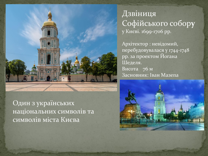 Дзвіниця Софійського собору у Києві. 1699-1706 рр. Архітектор : невідомий, перебудовувалася у 1744-1748 рр. за проектом Йогана Шеделя. Висота	76 м. Засновник: Іван Мазепа. Один з українських національних символів та символів міста Києва