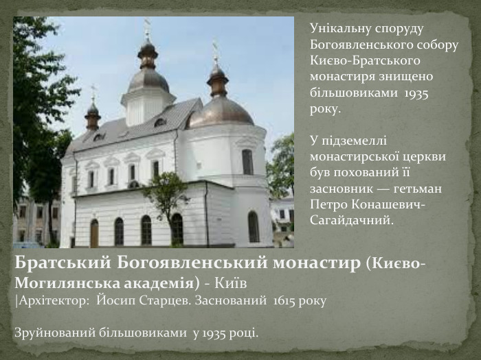 Братський Богоявленський монастир (Києво-Могилянська академія) - Київ |Архітектор: Йосип Старцев. Заснований 1615 року. Зруйнований більшовиками у 1935 році. Унікальну споруду Богоявленського собору Києво-Братського монастиря знищено більшовиками 1935 року. У підземеллі монастирської церкви був похований її засновник — гетьман Петро Конашевич-Сагайдачний.