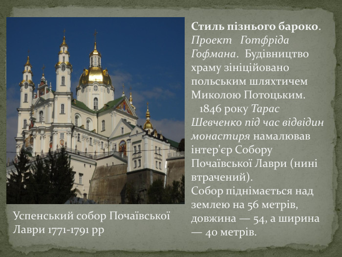 Стиль пізнього бароко. Проект Готфріда Гофмана. Будівництво храму зініційовано польським шляхтичем Миколою Потоцьким. 1846 року Тарас Шевченко під час відвідин монастиря намалював інтер'єр Собору Почаївської Лаври (нині втрачений). Собор піднімається над землею на 56 метрів, довжина — 54, а ширина — 40 метрів. Успенський собор Почаївської Лаври 1771-1791 рр