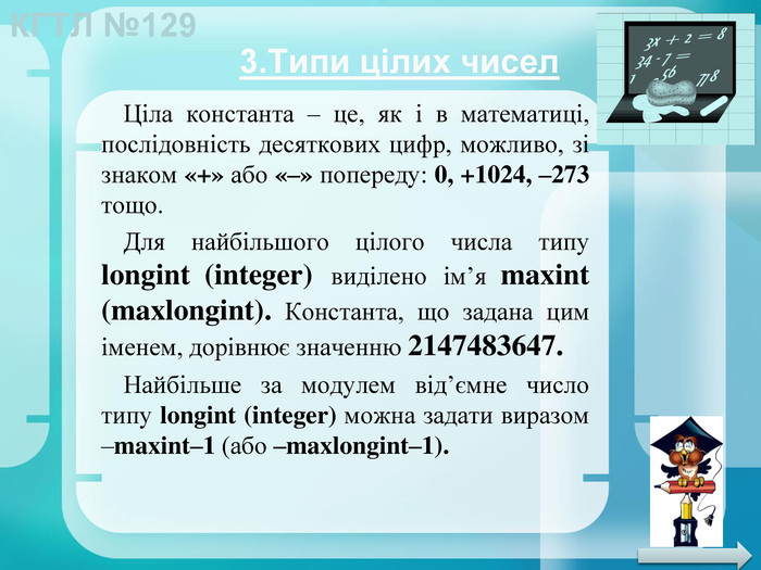 3. Типи цілих чисел. Ціла константа – це, як і в математиці, послідовність десяткових цифр, можливо, зі знаком «+» або «–» попереду: 0, +1024, –273 тощо. Для найбільшого цілого числа типу longint (integer) виділено ім’я maxint (maxlongint). Константа, що задана цим іменем, дорівнює значенню 2147483647. Найбільше за модулем від’ємне число типу longint (integer) можна задати виразом –maxint–1 (або –maxlongint–1).
