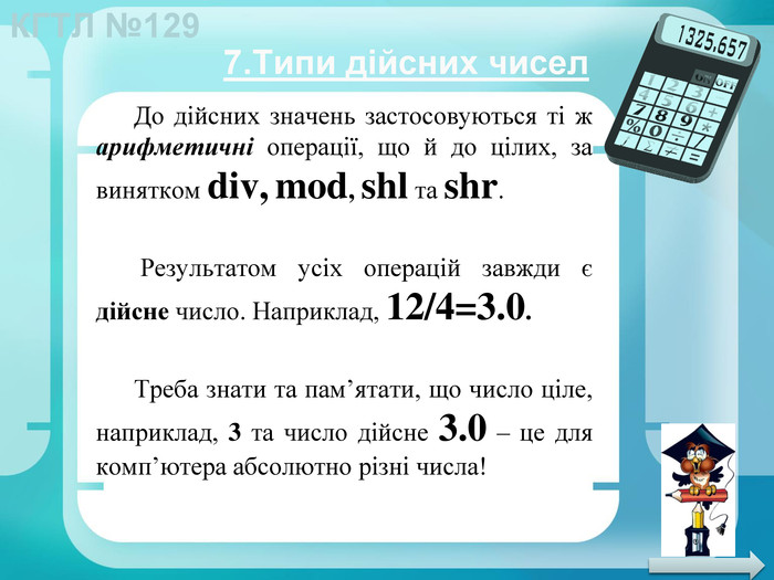 До дійсних значень застосовуються ті ж арифметичні операції, що й до цілих, за винятком div, mod, shl та shr. Результатом усіх операцій завжди є дійсне число. Наприклад, 12/4=3.0. Треба знати та пам’ятати, що число ціле, наприклад, 3 та число дійсне 3.0 – це для комп’ютера абсолютно різні числа!7. Типи дійсних чисел