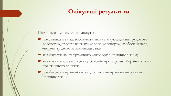 Очікувані результати. Після цього уроку учні зможуть:пояснювати та застосовувати поняття «укладання трудового договору», «розірвання трудового договору», «робочий час», «норми трудового законодавства»;аналізувати зміст трудового договору з неповнолітнім;аналізувати статті Кодексу Законів про Працю України з теми практичного заняття;розв'язувати правові ситуації з питань працевлаштування неповнолітніх.
