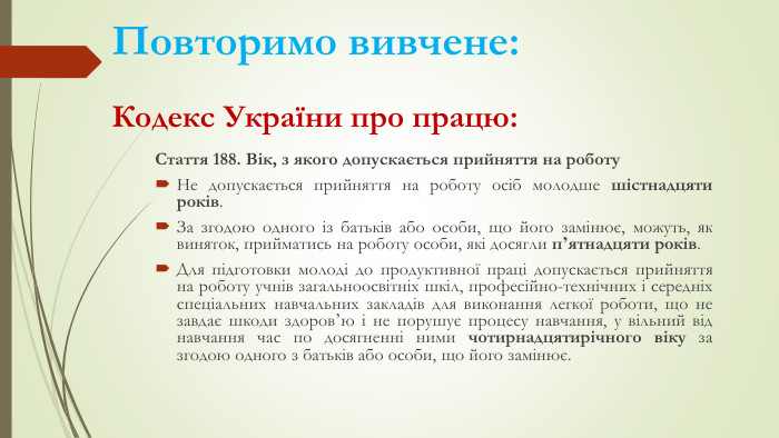 Повторимо вивчене: Кодекс України про працю: Стаття 188. Вік, з якого допускається прийняття на роботу Не допускається прийняття на роботу осіб молодше шістнадцяти років. За згодою одного із батьків або особи, що його замінює, можуть, як виняток, прийматись на роботу особи, які досягли пʼятнадцяти років. Для підготовки молоді до продуктивної праці допускається прийняття на роботу учнів загальноосвітніх шкіл, професійно-технічних і середніх спеціальних навчальних закладів для виконання легкої роботи, що не завдає шкоди здоровʼю і не порушує процесу навчання, у вільний від навчання час по досягненні ними чотирнадцятирічного віку за згодою одного з батьків або особи, що його замінює.