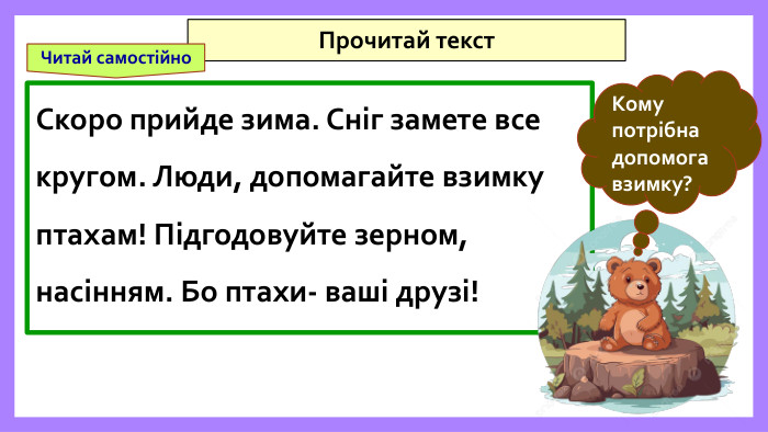 Скоро прийде зима. Сніг замете все кругом. Люди, допомагайте взимку птахам! Підгодовуйте зерном, насінням. Бо птахи- ваші друзі!Прочитай текст. Кому потрібна допомога взимку?Читай самостійно