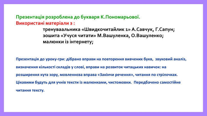 Презентація розроблена до букваря К. Пономарьової. Використані матеріали з : тренуваальника «Швидкочитайлик 1» А. Савчук, Г. Сапун; зошита «Учуся читати» М. Вашуленка, О. Вашуленко; малюнки із інтернету; Презентація до уроку-гри: дібрано вправи на повторення вивчених букв, звуковий аналіз, визначення кількості складів у слові, вправи на розвиток читацьких навичок: на розширення кута зору, мовленнєва вправа «Закінчи речення», читання по стрілочках. Цікавими будуть для учнів тексти із малюнками, чистомовки. Передбачено самостійне читання тексту.