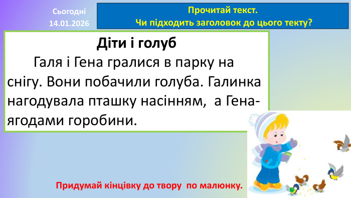 14.01.2026 СьогодніПрочитай текст. Чи підходить заголовок до цього текту?Діти і голуб	Галя і Гена гралися в парку на снігу. Вони побачили голуба. Галинка нагодувала пташку насінням, а Гена- ягодами горобини. Придумай кінцівку до твору по малюнку.