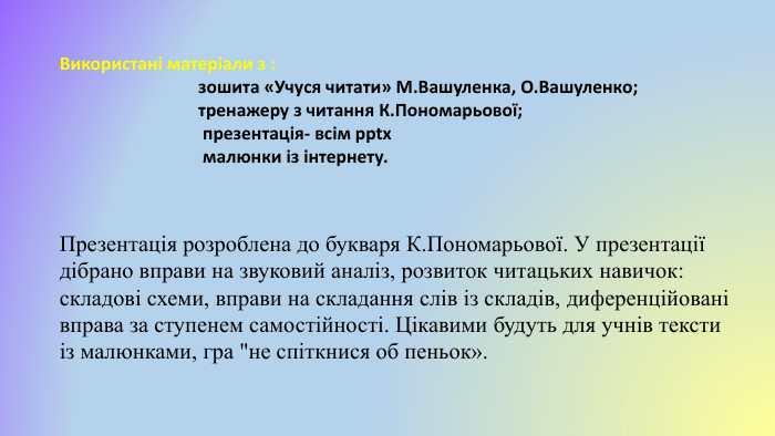 Використані матеріали з : зошита «Учуся читати» М. Вашуленка, О. Вашуленко; тренажеру з читання К. Пономарьової; презентація- всім pptx малюнки із інтернету. Презентація розроблена до букваря К. Пономарьової. У презентації дібрано вправи на звуковий аналіз, розвиток читацьких навичок: складові схеми, вправи на складання слів із складів, диференційовані вправа за ступенем самостійності. Цікавими будуть для учнів тексти із малюнками, гра 