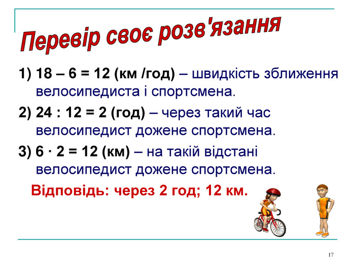 * 1) 18 – 6 = 12 (км /год) – швидкість зближення велосипедиста і спортсмена. 2) 24 : 12 = 2 (год) – через такий час велосипедист дожене спортсмена. 3) 6 ∙ 2 = 12 (км) – на такій відстані велосипедист дожене спортсмена.    Відповідь: через 2 год; 12 км. 