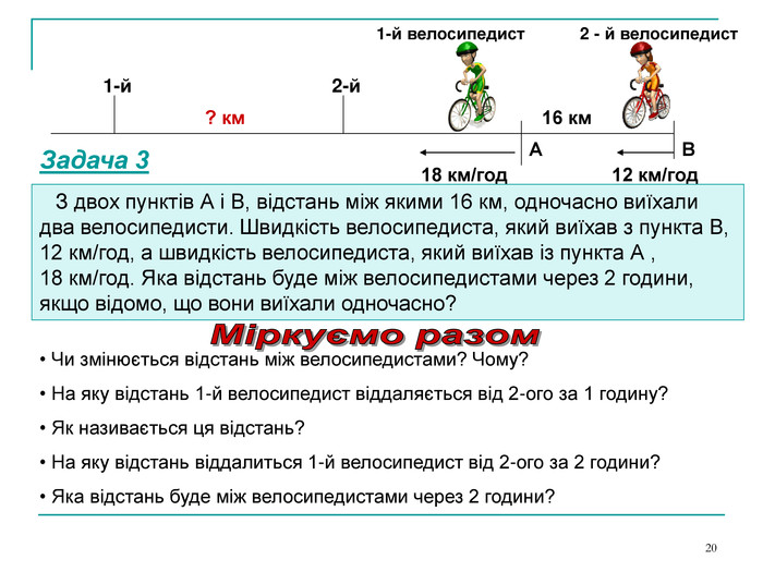 * А В 18 км/год 12 км/год    З двох пунктів А і В, відстань між якими 16 км, одночасно виїхали два велосипедисти. Швидкість велосипедиста, який виїхав з пункта В, 12 км/год, а швидкість велосипедиста, який виїхав із пункта А ,          18 км/год. Яка відстань буде між велосипедистами через 2 години, якщо відомо, що вони виїхали одночасно? 16 км 1-й велосипедист 2 - й велосипедист ? км 1-й 2-й  Чи змінюється відстань між велосипедистами? Чому?  На яку відстань 1-й велосипедист віддаляється від 2-ого за 1 годину?  Як називається ця відстань?  На яку відстань віддалиться 1-й велосипедист від 2-ого за 2 години?  Яка відстань буде між велосипедистами через 2 години? Задача 3 