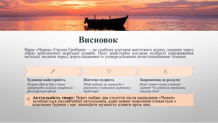 Висновок. Вірш «Човен» Євгена Гребінки — це глибока алегорія життєвого шляху людини через образ небезпечної морської плавби. Поет майстерно поєднав особисті переживання молодої людини перед дорослішанням із універсальними екзистенційними темами. Художня майстерність. Яскраві образи бурі і човна створюють сильний емоційний і філософський ефект. Життєва мудрість. Твір надихає на мужність і рішучість у подоланні життєвих труднощів. Запрошення до роздуму. Який «човен» пливе у вашому житті? Чи готові ви прийняти виклики долі?Актуальність твору: Через майже два століття після написання «Човен» залишається надзвичайно актуальним, адже кожне покоління стикається з власними бурями і має знаходити мужність пливти крізь них.
