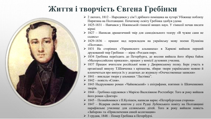 Життя і творчість Євгена Гребінки2 лютого, 1812 – Народився у сім’ї дрібного поміщика на хуторі Убіжище поблизу Пирятина на Полтавщині. Початкову освіту Гребінка здобув удома1825-1831 – Навчався у Ніжинській гімназії вищих наук. У гімназії почав писати вірші1827 – Написав драматичний твір для самодіяльного театру «В чужие сани не садись»1829-1836 – працює над перекладом на українську мову поеми Пушкіна «Полтава».1831 На сторінках «Украинского альманаха» в Харкові вийшов перший друкований твір Гребінки — вірш «Рогдаев пир».1834 Гребінка переїздить до Петербурга, де восени вийшла його збірка байок «Малороссийские приказки», працює у комісії духовних училищ.1837 Працює вчителем російської мови у Дворянському полку. Бере участь в організації викупу Т. Шевченка з кріпацтва, збирає твори українською мовою й клопочеться про випуск їх у додатках до журналу «Отечественные записки»1841 – викладає твори у альманах “Ластівка”.1842 – повість «Сеня».1843 Надруковано роман «Чайковський» з епіграфами, взятими із Шевченкових творів.1844 – Гребінка одружився з Марією Василівною Ростенберг. Того ж року вийшов його роман «Доктор»1845 – Познайомився з П. Кулішем, написав нарис «Петербургская сторона»1847 – Відкрив своїм коштом у селі Рудці Лубенського повіту на Полтавщині парафіяльне училище для селянських дітей. Того ж року вийшли повість «Заборов» та «Приключения синей ассигнации»3 грудня, 1848 – Помер Гребінка в Петербурзі.