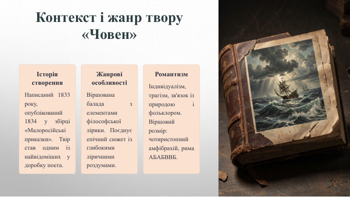 Контекст і жанр твору «Човен»Історія створення. Написаний 1833 року, опублікований 1834 у збірці «Малоросійські приказки». Твір став одним із найвідоміших у доробку поета. Жанрові особливостіВіршована балада з елементами філософської лірики. Поєднує епічний сюжет із глибокими ліричними роздумами. РомантизмІндивідуалізм, трагізм, зв'язок із природою і фольклором. Віршовий розмір: чотиристопний амфібрахій, рима АБАБВВБ.