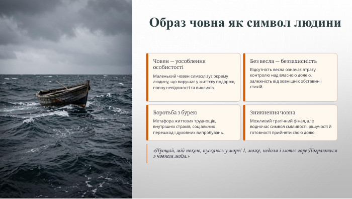 Образ човна як символ людини. Човен — уособлення особистостіМаленький човен символізує окрему людину, що вирушає у життєву подорож, повну невідомості та викликів. Без весла — беззахисність. Відсутність весла означає втрату контролю над власною долею, залежність від зовнішніх обставин і стихій. Боротьба з бурею. Метафора життєвих труднощів, внутрішніх страхів, соціальних перешкод і духовних випробувань. Зникнення човна. Можливий трагічний фінал, але водночас символ сміливості, рішучості й готовності прийняти свою долю.«Прощай, мій покою, пускаюсь у море! І, може, недоля і лютеє горе Пограються з човном моїм.»