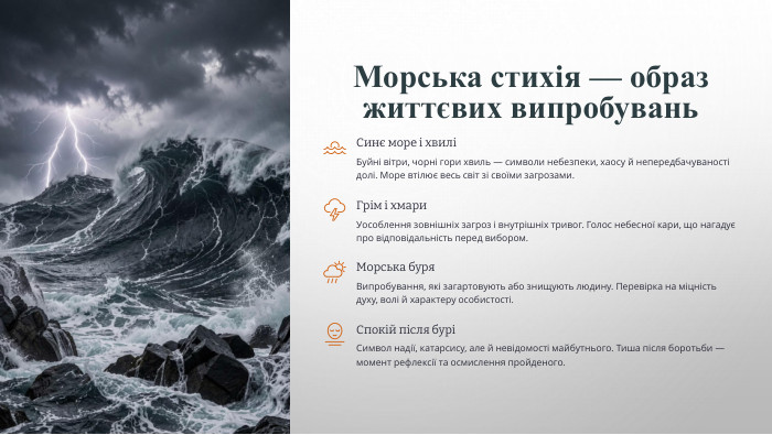 Морська стихія — образ життєвих випробувань. Синє море і хвиліБуйні вітри, чорні гори хвиль — символи небезпеки, хаосу й непередбачуваності долі. Море втілює весь світ зі своїми загрозами. Грім і хмари. Уособлення зовнішніх загроз і внутрішніх тривог. Голос небесної кари, що нагадує про відповідальність перед вибором. Морська буря. Випробування, які загартовують або знищують людину. Перевірка на міцність духу, волі й характеру особистості. Спокій після буріСимвол надії, катарсису, але й невідомості майбутнього. Тиша після боротьби — момент рефлексії та осмислення пройденого.