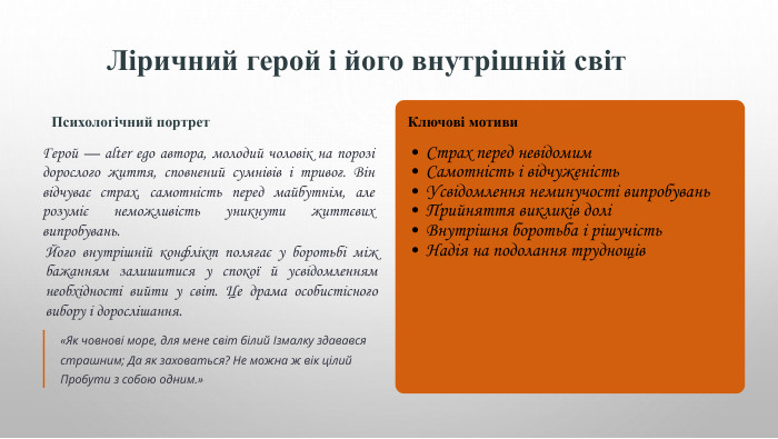 Ліричний герой і його внутрішній світ. Психологічний портрет. Герой — alter ego автора, молодий чоловік на порозі дорослого життя, сповнений сумнівів і тривог. Він відчуває страх, самотність перед майбутнім, але розуміє неможливість уникнути життєвих випробувань. Його внутрішній конфлікт полягає у боротьбі між бажанням залишитися у спокої й усвідомленням необхідності вийти у світ. Це драма особистісного вибору і дорослішання.«Як човнові море, для мене світ білий Ізмалку здавався страшним; Да як заховаться? Не можна ж вік цілий Пробути з собою одним.»Ключові мотиви. Страх перед невідомим. Самотність і відчуженість. Усвідомлення неминучості випробувань. Прийняття викликів доліВнутрішня боротьба і рішучість. Надія на подолання труднощів