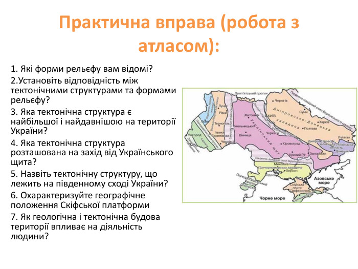 Практична вправа (робота з атласом): 1. Які форми рельєфу вам відомі? 2. Установіть відповідність між тектонічними структурами та формами рельєфу?3. Яка тектонічна структура є найбільшої і найдавнішою на території України?4. Яка тектонічна структура розташована на захід від Українського щита?5. Назвіть тектонічну структуру, що лежить на південному сході України?6. Охарактеризуйте географічне положення Скіфської платформи7. Як геологічна і тектонічна будова території впливає на діяльність людини? 