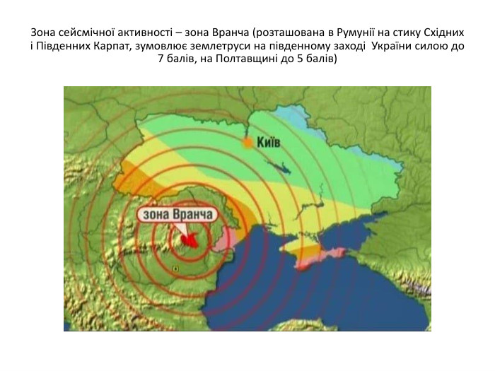 Зона сейсмічної активності – зона Вранча (розташована в Румунії на стику Східних і Південних Карпат, зумовлює землетруси на південному заході України силою до 7 балів, на Полтавщині до 5 балів) 