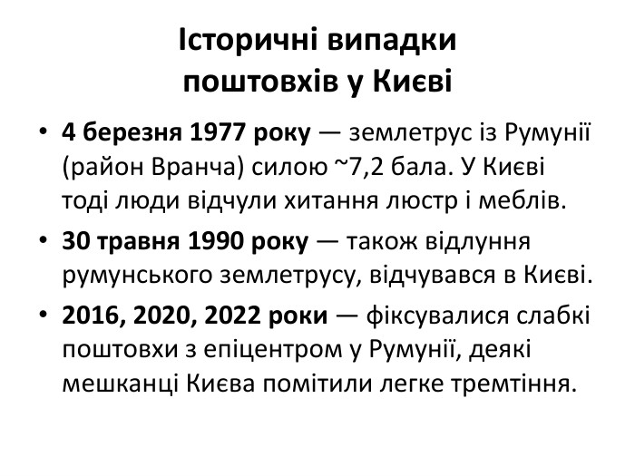 Історичні випадкипоштовхів у Києві4 березня 1977 року — землетрус із Румунії (район Вранча) силою ~7,2 бала. У Києві тоді люди відчули хитання люстр і меблів.30 травня 1990 року — також відлуння румунського землетрусу, відчувався в Києві.2016, 2020, 2022 роки — фіксувалися слабкі поштовхи з епіцентром у Румунії, деякі мешканці Києва помітили легке тремтіння.
