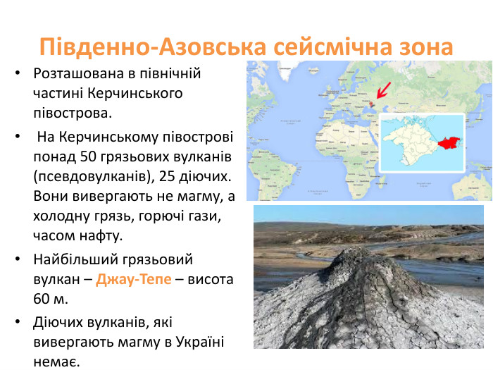 Південно-Азовська сейсмічна зона. Розташована в північній частині Керчинського півострова. На Керчинському півострові понад 50 грязьових вулканів (псевдовулканів), 25 діючих. Вони вивергають не магму, а холодну грязь, горючі гази, часом нафту. Найбільший грязьовий вулкан – Джау-Тепе – висота 60 м. Діючих вулканів, які вивергають магму в Україні немає. 