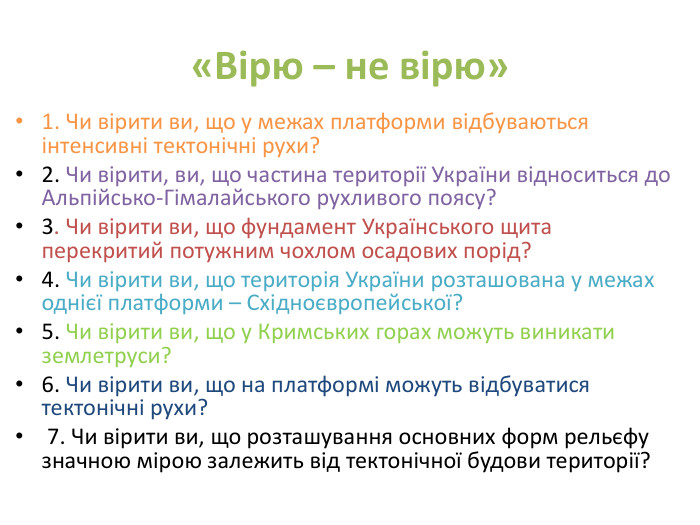 «Вірю – не вірю»1. Чи вірити ви, що у межах платформи відбуваються інтенсивні тектонічні рухи? 2. Чи вірити, ви, що частина території України відноситься до Альпійсько-Гімалайського рухливого поясу? 3. Чи вірити ви, що фундамент Українського щита перекритий потужним чохлом осадових порід? 4. Чи вірити ви, що територія України розташована у межах однієї платформи – Східноєвропейської? 5. Чи вірити ви, що у Кримських горах можуть виникати землетруси? 6. Чи вірити ви, що на платформі можуть відбуватися тектонічні рухи? 7. Чи вірити ви, що розташування основних форм рельєфу значною мірою залежить від тектонічної будови території?