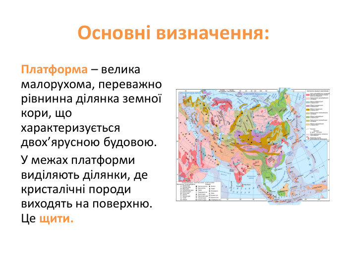 Основні визначення: Платформа – велика малорухома, переважно рівнинна ділянка земної кори, що характеризується двох’ярусною будовою. У межах платформи виділяють ділянки, де кристалічні породи виходять на поверхню. Це щити. 