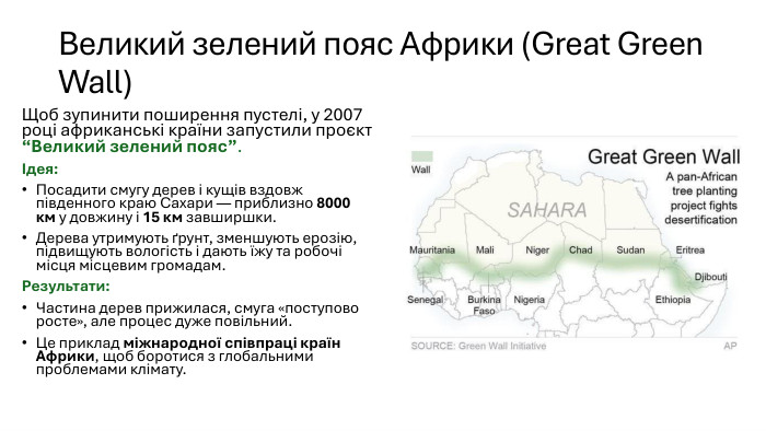 Великий зелений пояс Африки (Great Green Wall)Щоб зупинити поширення пустелі, у 2007 році африканські країни запустили проєкт “Великий зелений пояс”.Ідея: Посадити смугу дерев і кущів вздовж південного краю Сахари — приблизно 8000 км у довжину і 15 км завширшки. Дерева утримують ґрунт, зменшують ерозію, підвищують вологість і дають їжу та робочі місця місцевим громадам. Результати: Частина дерев прижилася, смуга «поступово росте», але процес дуже повільний. Це приклад міжнародної співпраці країн Африки, щоб боротися з глобальними проблемами клімату.