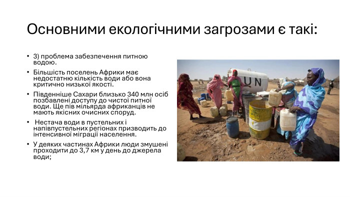 Основними екологічними загрозами є такі:3) проблема забезпечення питною водою. Більшість поселень Африки має недостатню кількість води або вона критично низької якості. Південніше Сахари близько 340 млн осіб позбавлені доступу до чистої питної води. Ще пів мільярда африканців не мають якісних очисних споруд. Нестача води в пустельних і напівпустельних регіонах призводить до інтенсивної міграції населення. У деяких частинах Африки люди змушені проходити до 3,7 км у день до джерела води;