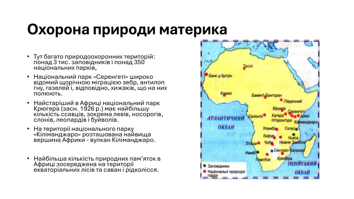 Охорона природи материка. Тут багато природоохоронних територій: понад 3 тис. заповідників і понад 350 національних парків, Національний парк «Серенгеті» широко відомий щорічною міграцією зебр, антилоп гну, газелей і, відповідно, хижаків, що на них полюють. Найстаріший в Африці національний парк Крюгера (засн. 1926 р.) має найбільшу кількість ссавців, зокрема левів, носорогів, слонів, леопардів і буйволів. На території національного парку «Кіліманджаро» розташована найвища вершина Африки - вулкан Кіліманджаро. Найбільша кількість природних пам’яток в Африці зосереджена на території екваторіальних лісів та саван і рідколісся.