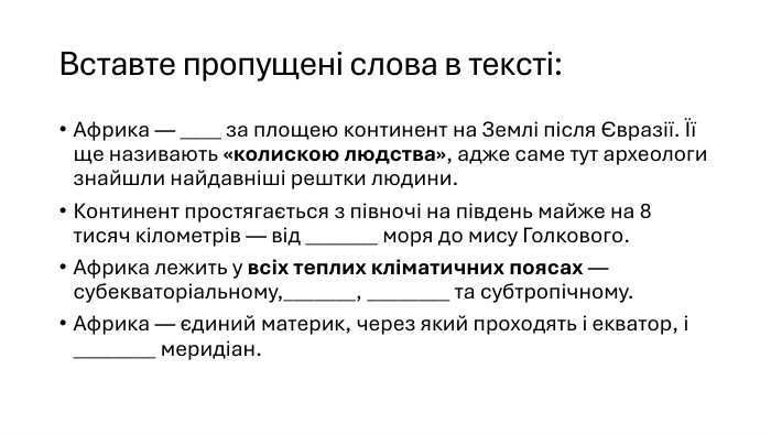 Вставте пропущені слова в тексті: Африка — ____ за площею континент на Землі після Євразії. Її ще називають «колискою людства», адже саме тут археологи знайшли найдавніші рештки людини. Континент простягається з півночі на південь майже на 8 тисяч кілометрів — від _______ моря до мису Голкового. Африка лежить у всіх теплих кліматичних поясах — субекваторіальному,_______, ________ та субтропічному. Африка — єдиний материк, через який проходять і екватор, і ________ меридіан.