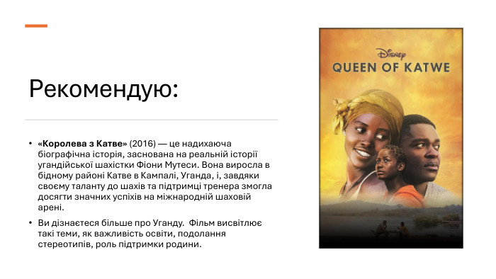 Рекомендую: «Королева з Катве» (2016) — це надихаюча біографічна історія, заснована на реальній історії угандійської шахістки Фіони Мутеси. Вона виросла в бідному районі Катве в Кампалі, Уганда, і, завдяки своєму таланту до шахів та підтримці тренера змогла досягти значних успіхів на міжнародній шаховій арені. Ви дізнаєтеся більше про Уганду. Фільм висвітлює такі теми, як важливість освіти, подолання стереотипів, роль підтримки родини.