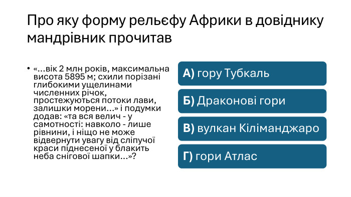 Про яку форму рельєфу Африки в довіднику мандрівник прочитав«...вік 2 млн років, максимальна висота 5895 м; схили порізані глибокими ущелинами численних річок, простежуються потоки лави, залишки морени...» і подумки додав: «та вся велич - у самотності: навколо - лише рівнини, і ніщо не може відвернути увагу від сліпучої краси піднесеної у блакить неба снігової шапки...»?