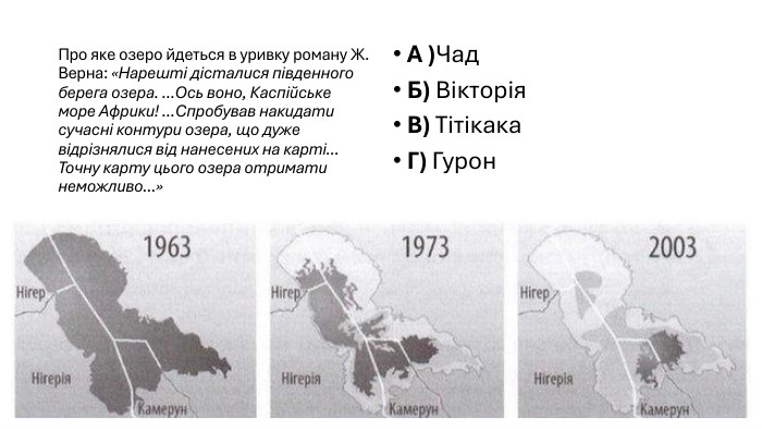 Про яке озеро йдеться в уривку роману Ж. Верна: «Нарешті дісталися південного берега озера. ... Ось воно, Каспійське море Африки! ... Спробував накидати сучасні контури озера, що дуже відрізнялися від нанесених на карті... Точну карту цього озера отримати неможливо...»А )Чад. Б) Вікторія. В) Тітікака. Г) Гурон