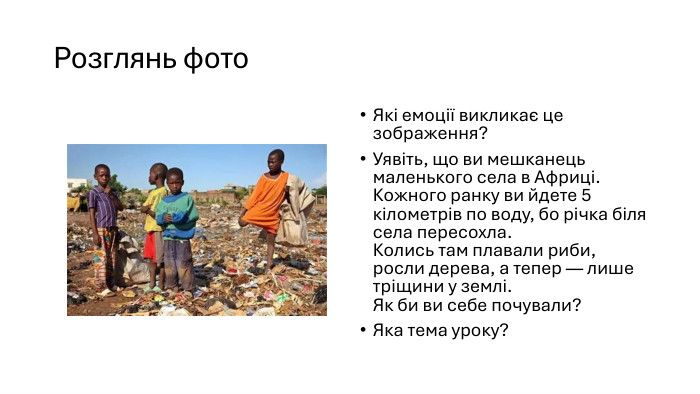Розглянь фото. Які емоції викликає це зображення?Уявіть, що ви мешканець маленького села в Африці. Кожного ранку ви йдете 5 кілометрів по воду, бо річка біля села пересохла. Колись там плавали риби, росли дерева, а тепер — лише тріщини у землі. Як би ви себе почували?Яка тема уроку?