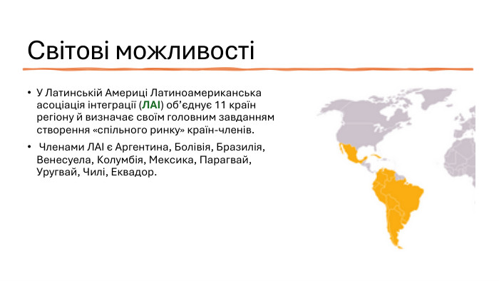 Світові можливостіУ Латинській Америці Латиноамериканська асоціація інтеграції (ЛАІ) об’єднує 11 країн регіону й визначає своїм головним завданням створення «спільного ринку» країн-членів. Членами ЛАІ є Аргентина, Болівія, Бразилія, Венесуела, Колумбія, Мексика, Парагвай, Уругвай, Чилі, Еквадор.