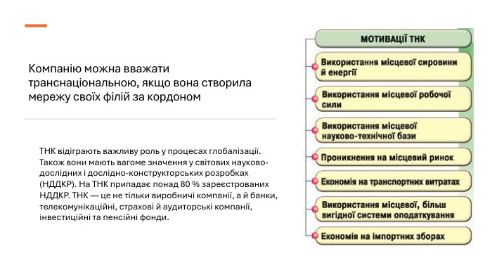 Компанію можна вважати транснаціональною, якщо вона створила мережу своїх філій за кордоном. ТНК відіграють важливу роль у процесах глобалізації. Також вони мають вагоме значення у світових науково-дослідних і дослідно-конструкторських розробках (НДДКР). На ТНК припадає понад 80 % зареєстрованих НДДКР. ТНК — це не тільки виробничі компанії, а й банки, телекомунікаційні, страхові й аудиторські компанії, інвестиційні та пенсійні фонди.