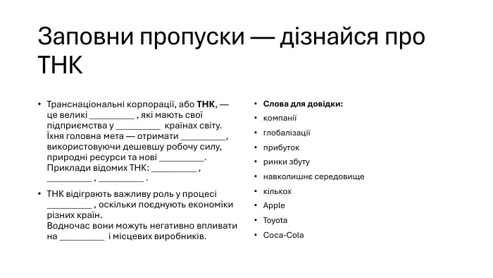 Заповни пропуски — дізнайся про ТНКТранснаціональні корпорації, або ТНК, — це великі __________ , які мають свої підприємства у __________ країнах світу.Їхня головна мета — отримати __________, використовуючи дешевшу робочу силу, природні ресурси та нові __________. Приклади відомих ТНК: __________ , __________ , __________ . ТНК відіграють важливу роль у процесі __________ , оскільки поєднують економіки різних країн. Водночас вони можуть негативно впливати на __________ і місцевих виробників. Слова для довідки:компаніїглобалізаціїприбутокринки збутунавколишнє середовищекількох. Apple. Toyota. Coca-Cola
