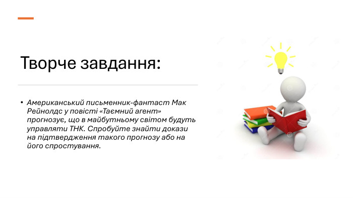 Творче завдання: Американський письменник-фантаст Мак Рейнолдс у повісті «Таємний агент» прогнозує, що в майбутньому світом будуть управляти ТНК. Спробуйте знайти докази на підтвердження такого прогнозу або на його спростування.