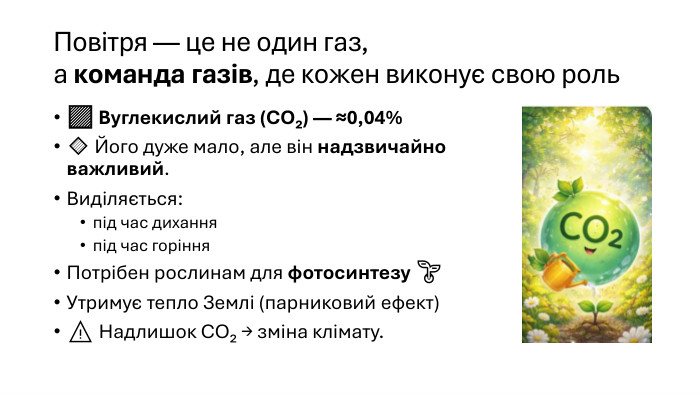 Повітря — це не один газ,а команда газів, де кожен виконує свою роль🟩 Вуглекислий газ (CO₂) — ≈0,04%🔹 Його дуже мало, але він надзвичайно важливий. Виділяється:під час диханняпід час горіння. Потрібен рослинам для фотосинтезу 🌱Утримує тепло Землі (парниковий ефект)⚠️ Надлишок CO₂ → зміна клімату.