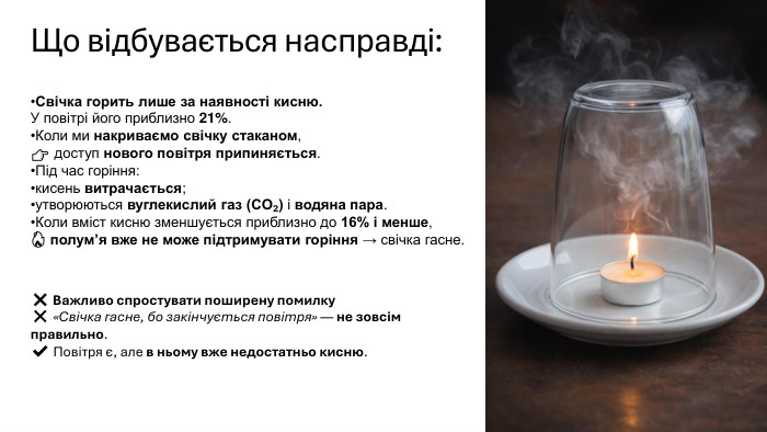 Що відбувається насправді: Свічка горить лише за наявності кисню. У повітрі його приблизно 21%. Коли ми накриваємо свічку стаканом,👉 доступ нового повітря припиняється. Під час горіння:кисень витрачається;утворюються вуглекислий газ (CO₂) і водяна пара. Коли вміст кисню зменшується приблизно до 16% і менше,🔥 полум’я вже не може підтримувати горіння → свічка гасне.❌ Важливо спростувати поширену помилку❌ «Свічка гасне, бо закінчується повітря» — не зовсім правильно.✔️ Повітря є, але в ньому вже недостатньо кисню.