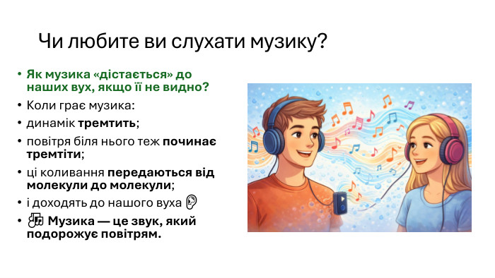 Чи любите ви слухати музику? Як музика «дістається» до наших вух, якщо її не видно?Коли грає музика:динамік тремтить;повітря біля нього теж починає тремтіти;ці коливання передаються від молекули до молекули;і доходять до нашого вуха 👂🎶 Музика — це звук, який подорожує повітрям.