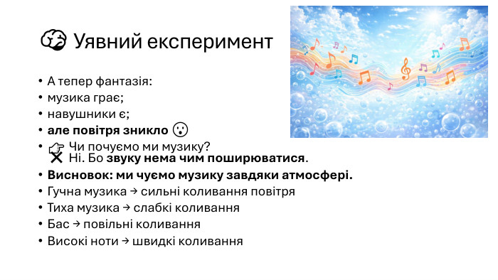 🧠 Уявний експеримент. А тепер фантазія:музика грає;навушники є;але повітря зникло 😮👉 Чи почуємо ми музику?❌ Ні. Бо звуку нема чим поширюватися. Висновок: ми чуємо музику завдяки атмосфері. Гучна музика → сильні коливання повітря. Тиха музика → слабкі коливання. Бас → повільні коливання. Високі ноти → швидкі коливання