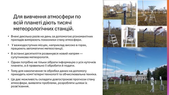 Для вивчення атмосфери по всій планеті діють тисячі метеорологічних станцій. Вчені декілька разів на день за допомогою різноманітних приладів вимірюють показники стану атмосфери. У важкодоступних місцях, наприклад високо в горах, працюють автоматичні метеостанції. В останні десятиліття розвинувся новий напрям — супутникова метеорологія. Однак потрібно не тільки зібрати інформацію з усіх куточків планети, а й правильно її обробити й подати. Тому для накопичення та обробки даних на допомогу приходять комп’ютерні технології та обчислювальна техніка. Це дає можливість складати довгострокові прогнози стану атмосфери, виявляти проблеми, розробляти шляхи їх розв’язання.