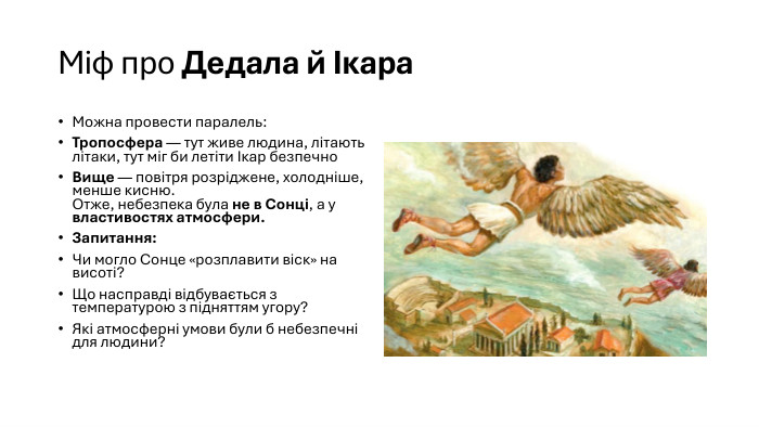 Міф про Дедала й Ікара. Можна провести паралель: Тропосфера — тут живе людина, літають літаки, тут міг би летіти Ікар безпечно. Вище — повітря розріджене, холодніше, менше кисню. Отже, небезпека була не в Сонці, а у властивостях атмосфери. Запитання: Чи могло Сонце «розплавити віск» на висоті?Що насправді відбувається з температурою з підняттям угору?Які атмосферні умови були б небезпечні для людини?