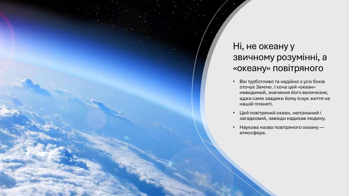 Ні, не океану у звичному розумінні, а «океану» повітряного. Він турботливо та надійно з усіх боків оточує Землю. І хоча цей «океан» невидимий, значення його величезне, адже саме завдяки йому існує життя на нашій планеті. Цей повітряний океан, непізнаний і загадковий, завжди надихав людину. Наукова назва повітряного океану — атмосфера.
