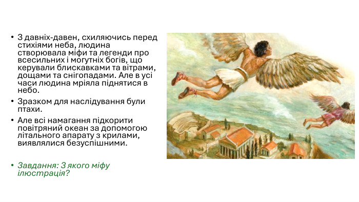З давніх-давен, схиляючись перед стихіями неба, людина створювала міфи та легенди про всесильних і могутніх богів, що керували блискавками та вітрами, дощами та снігопадами. Але в усі часи людина мріяла піднятися в небо. Зразком для наслідування були птахи. Але всі намагання підкорити повітряний океан за допомогою літального апарату з крилами, виявлялися безуспішними. Завдання: З якого міфу ілюстрація?