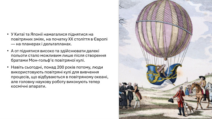 У Китаї та Японії намагалися піднятися на повітряних зміях, на початку ХХ століття в Європі — на планерах і дельтапланах. А от піднятися високо та здійснювати далекі польоти стало можливим лише після створення братами Мон-гольф’є повітряної кулі. Навіть сьогодні, понад 200 років потому, люди використовують повітряні кулі для вивчення процесів, що відбуваються в повітряному океані, але головну наукову роботу виконують тепер космічні апарати.